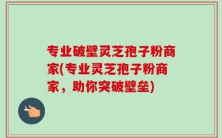 专业破壁灵芝孢子粉商家(专业灵芝孢子粉商家，助你突破壁垒)