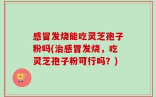 感冒发烧能吃灵芝孢子粉吗(治感冒发烧，吃灵芝孢子粉可行吗？)