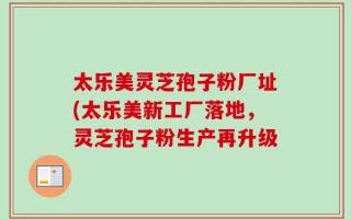 太乐美灵芝孢子粉厂址(太乐美新工厂落地，灵芝孢子粉生产再升级