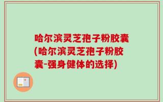 哈尔滨灵芝孢子粉胶囊(哈尔滨灵芝孢子粉胶囊-强身健体的选择)