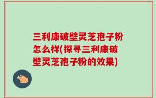 三利康破壁灵芝孢子粉怎么样(探寻三利康破壁灵芝孢子粉的效果)