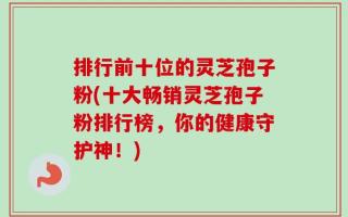 排行前十位的灵芝孢子粉(十大畅销灵芝孢子粉排行榜，你的健康守护神！)