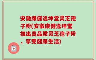安徽康健逸坤堂灵芝孢子粉(安徽康健逸坤堂推出高品质灵芝孢子粉，享受健康生活)