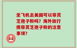 坐飞机去美国可以带灵芝孢子粉吗？海外旅行携带灵芝孢子粉的注意事项？