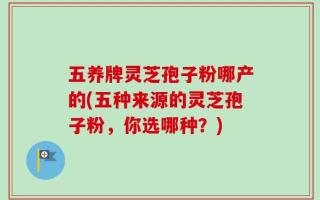 五养牌灵芝孢子粉哪产的(五种来源的灵芝孢子粉，你选哪种？)