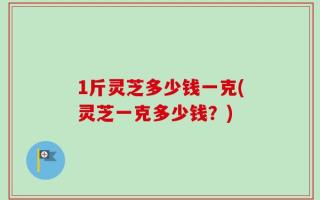 1斤灵芝多少钱一克(灵芝一克多少钱？)