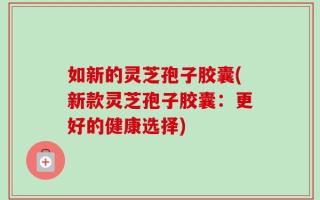 如新的灵芝孢子胶囊(新款灵芝孢子胶囊：更好的健康选择)