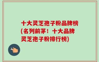 十大灵芝孢子粉品牌榜(名列前茅！十大品牌灵芝孢子粉排行榜)