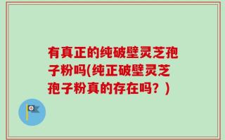 有真正的纯破壁灵芝孢子粉吗(纯正破壁灵芝孢子粉真的存在吗？)