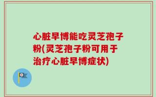 心脏早博能吃灵芝孢子粉(灵芝孢子粉可用于治疗心脏早博症状)