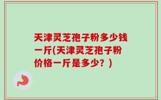 天津灵芝孢子粉多少钱一斤(天津灵芝孢子粉价格一斤是多少？)
