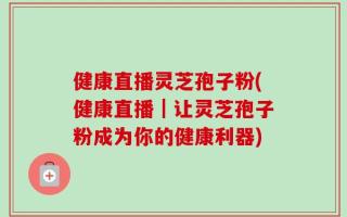 健康直播灵芝孢子粉(健康直播｜让灵芝孢子粉成为你的健康利器)
