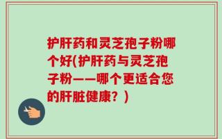护肝药和灵芝孢子粉哪个好(护肝药与灵芝孢子粉——哪个更适合您的肝脏健康？)