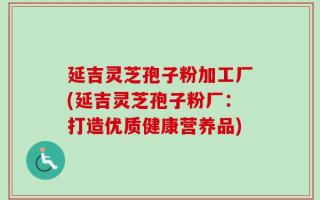 延吉灵芝孢子粉加工厂(延吉灵芝孢子粉厂：打造优质健康营养品)
