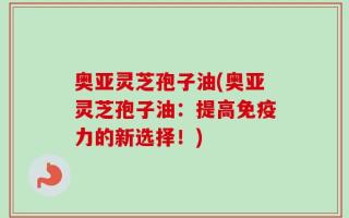 奥亚灵芝孢子油(奥亚灵芝孢子油：提高免疫力的新选择！)