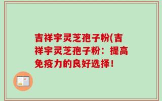 吉祥宇灵芝孢子粉(吉祥宇灵芝孢子粉：提高免疫力的良好选择！