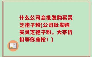 什么公司会批发购买灵芝孢子粉(公司批发购买灵芝孢子粉，大宗折扣等你来抢！)
