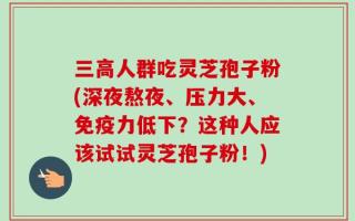 三高人群吃灵芝孢子粉(深夜熬夜、压力大、免疫力低下？这种人应该试试灵芝孢子粉！)