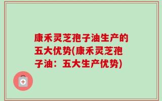 康禾灵芝孢子油生产的五大优势(康禾灵芝孢子油：五大生产优势)