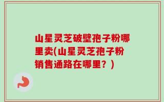 山星灵芝破壁孢子粉哪里卖(山星灵芝孢子粉销售通路在哪里？)