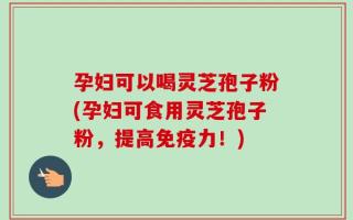 孕妇可以喝灵芝孢子粉(孕妇可食用灵芝孢子粉，提高免疫力！)