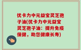 优卡力中元益宝灵芝孢子油(优卡力中元益宝灵芝孢子油：提升免疫保健，助您健康长寿)