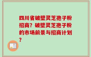 四川省破壁灵芝孢子粉招商？破壁灵芝孢子粉的市场前景与招商计划？