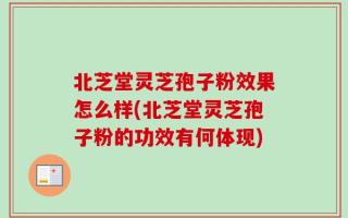 北芝堂灵芝孢子粉效果怎么样(北芝堂灵芝孢子粉的功效有何体现)