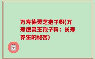 万寿德灵芝孢子粉(万寿德灵芝孢子粉：长寿养生的秘密)