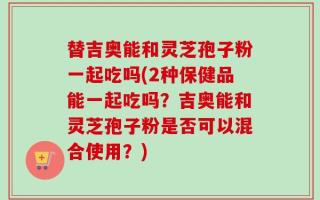 替吉奥能和灵芝孢子粉一起吃吗(2种保健品能一起吃吗？吉奥能和灵芝孢子粉是否可以混合使用？)