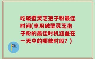吃破壁灵芝孢子粉最佳时间(享用破壁灵芝孢子粉的最佳时机涵盖在一天中的哪些时段？)