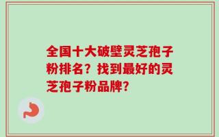 全国十大破壁灵芝孢子粉排名？找到最好的灵芝孢子粉品牌？