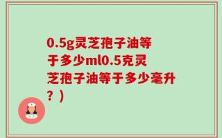 0.5g灵芝孢子油等于多少ml0.5克灵芝孢子油等于多少毫升？)