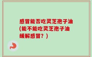 感冒能否吃灵芝孢子油(能不能吃灵芝孢子油缓解感冒？)