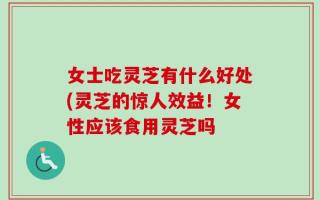 女士吃灵芝有什么好处(灵芝的惊人效益！女性应该食用灵芝吗