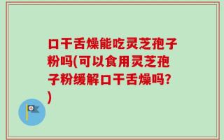 口干舌燥能吃灵芝孢子粉吗(可以食用灵芝孢子粉缓解口干舌燥吗？)