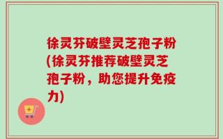 徐灵芬破壁灵芝孢子粉(徐灵芬推荐破壁灵芝孢子粉，助您提升免疫力)