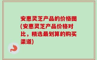 安惠灵芝产品的价格图(安惠灵芝产品价格对比，精选最划算的购买渠道)