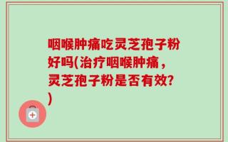 咽喉肿痛吃灵芝孢子粉好吗(治疗咽喉肿痛，灵芝孢子粉是否有效？)