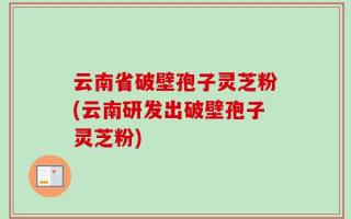 云南省破壁孢子灵芝粉(云南研发出破壁孢子灵芝粉)