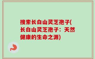 搜索长白山灵芝孢子(长白山灵芝孢子：天然健康的生命之源)