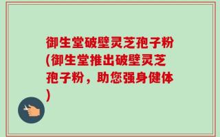 御生堂破壁灵芝孢子粉(御生堂推出破壁灵芝孢子粉，助您强身健体)