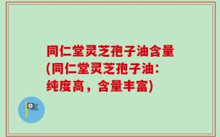 同仁堂灵芝孢子油含量(同仁堂灵芝孢子油：纯度高，含量丰富)