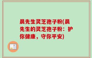 晨先生灵芝孢子粉(晨先生的灵芝孢子粉：护你健康，守你平安)