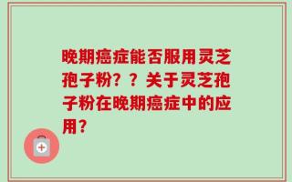 晚期癌症能否服用灵芝孢子粉？？关于灵芝孢子粉在晚期癌症中的应用？
