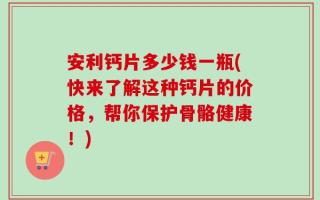 安利钙片多少钱一瓶(快来了解这种钙片的价格，帮你保护骨骼健康！)
