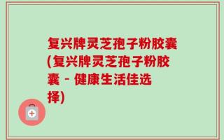 复兴牌灵芝孢子粉胶囊(复兴牌灵芝孢子粉胶囊 - 健康生活佳选择)