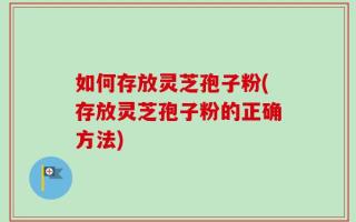 如何存放灵芝孢子粉(存放灵芝孢子粉的正确方法)