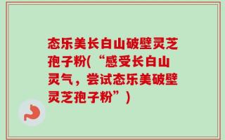 态乐美长白山破壁灵芝孢子粉(“感受长白山灵气，尝试态乐美破壁灵芝孢子粉”)