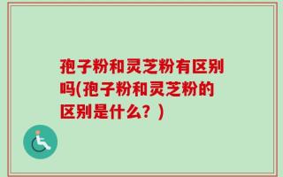 孢子粉和灵芝粉有区别吗(孢子粉和灵芝粉的区别是什么？)